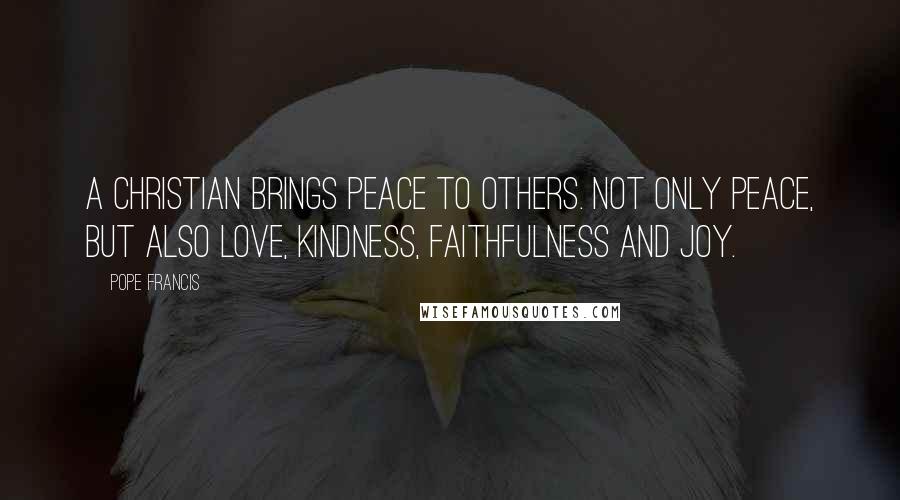 Pope Francis Quotes: A Christian brings peace to others. Not only peace, but also love, kindness, faithfulness and joy.