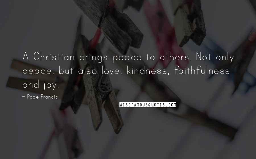 Pope Francis Quotes: A Christian brings peace to others. Not only peace, but also love, kindness, faithfulness and joy.