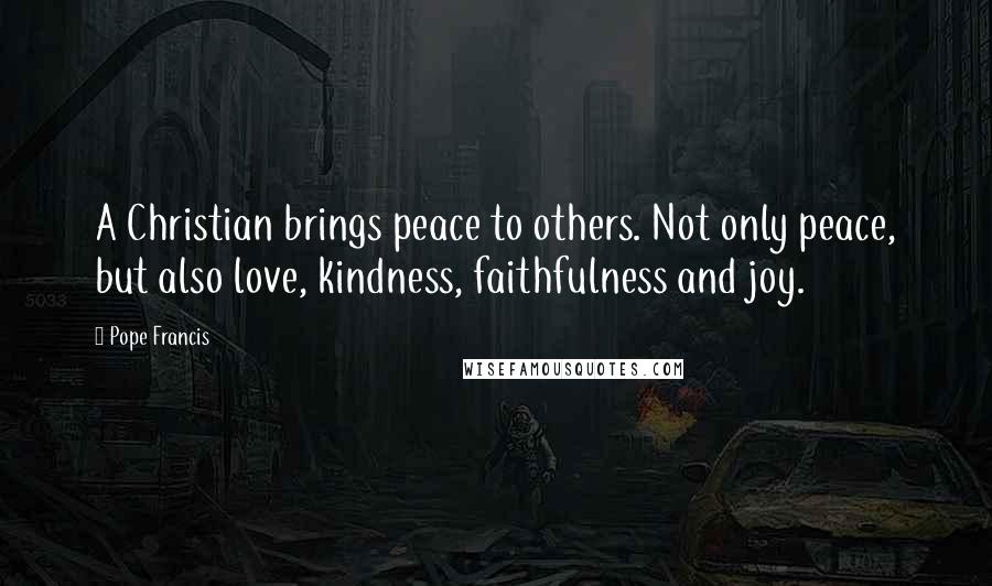 Pope Francis Quotes: A Christian brings peace to others. Not only peace, but also love, kindness, faithfulness and joy.