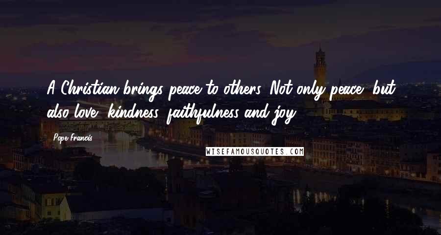 Pope Francis Quotes: A Christian brings peace to others. Not only peace, but also love, kindness, faithfulness and joy.