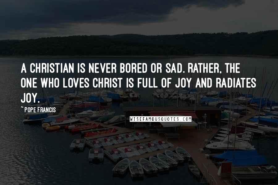 Pope Francis Quotes: A Christian is never bored or sad. Rather, the one who loves Christ is full of joy and radiates joy.