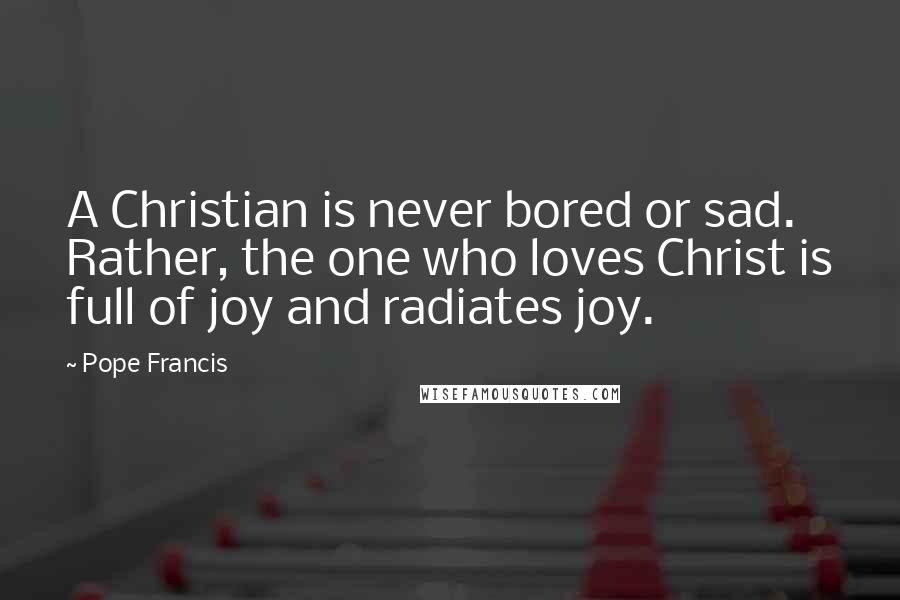 Pope Francis Quotes: A Christian is never bored or sad. Rather, the one who loves Christ is full of joy and radiates joy.