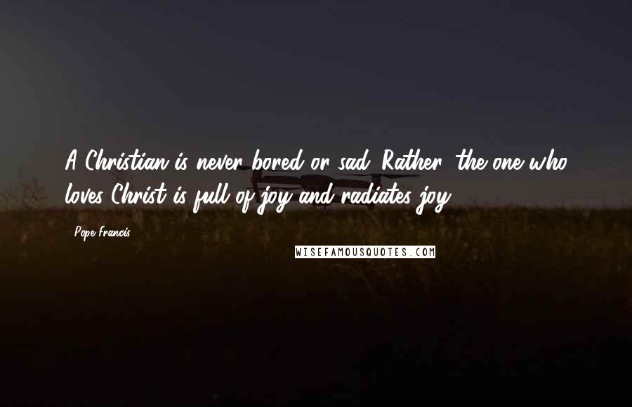 Pope Francis Quotes: A Christian is never bored or sad. Rather, the one who loves Christ is full of joy and radiates joy.