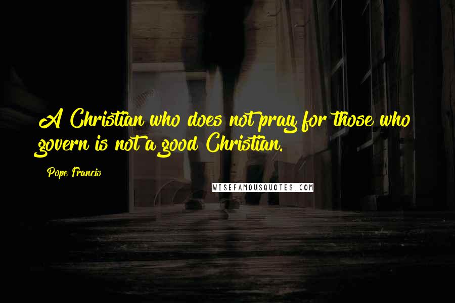 Pope Francis Quotes: A Christian who does not pray for those who govern is not a good Christian.