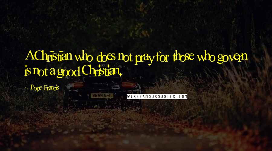 Pope Francis Quotes: A Christian who does not pray for those who govern is not a good Christian.