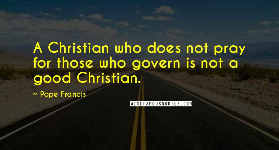 Pope Francis Quotes: A Christian who does not pray for those who govern is not a good Christian.