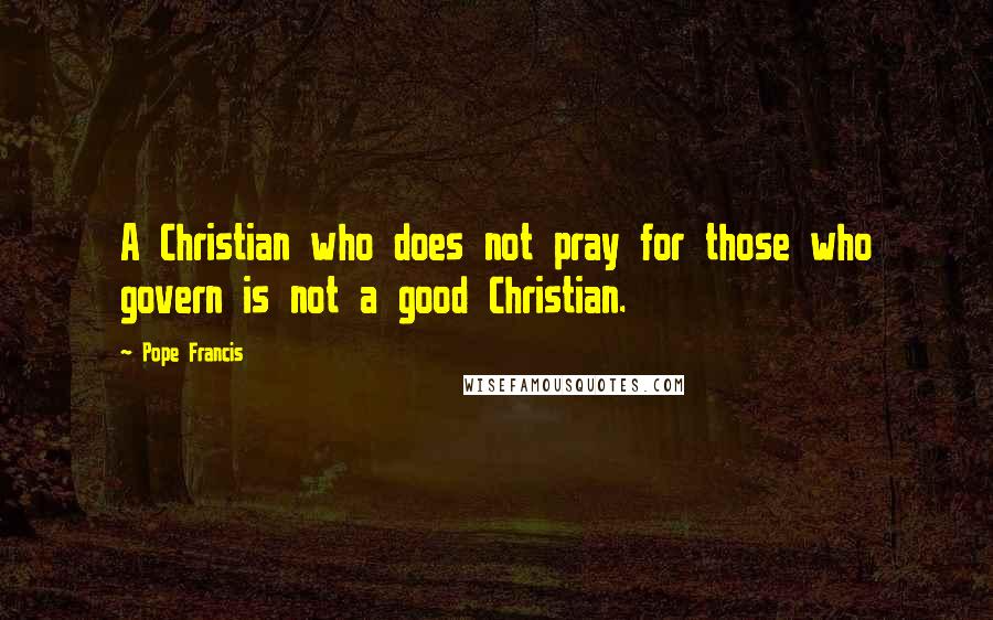 Pope Francis Quotes: A Christian who does not pray for those who govern is not a good Christian.