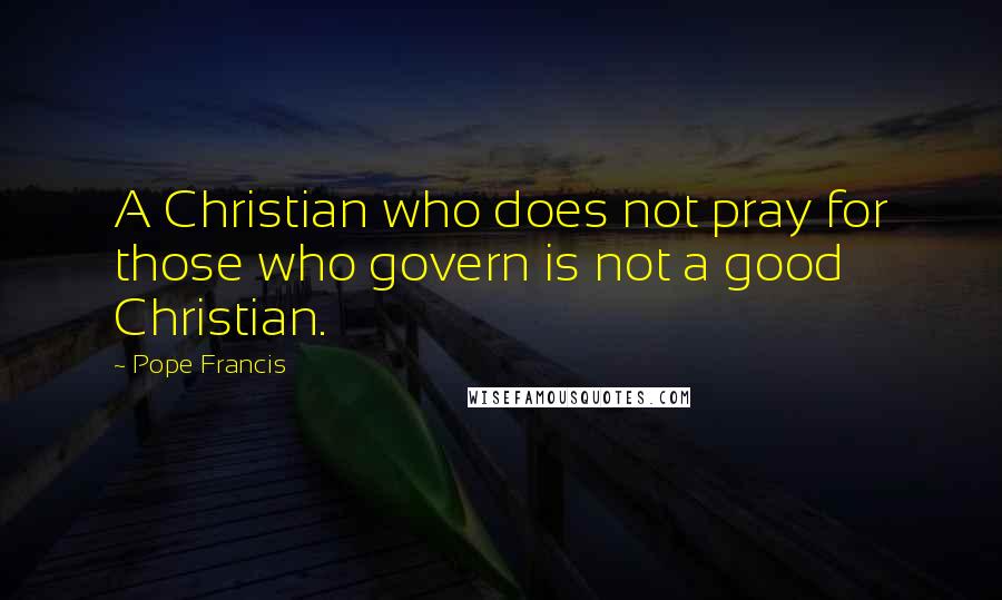 Pope Francis Quotes: A Christian who does not pray for those who govern is not a good Christian.