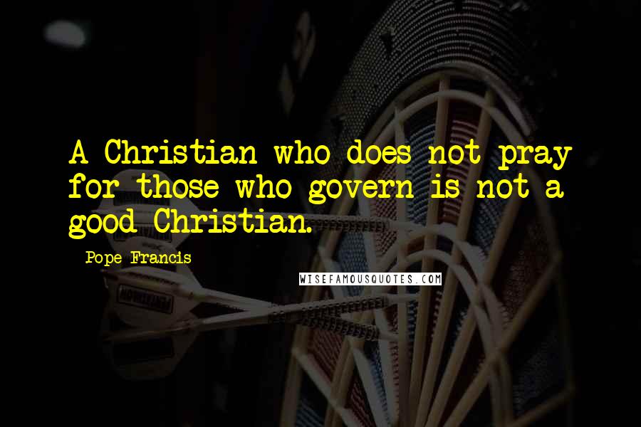 Pope Francis Quotes: A Christian who does not pray for those who govern is not a good Christian.