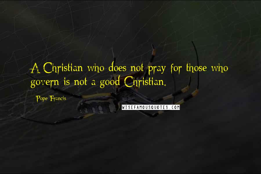 Pope Francis Quotes: A Christian who does not pray for those who govern is not a good Christian.