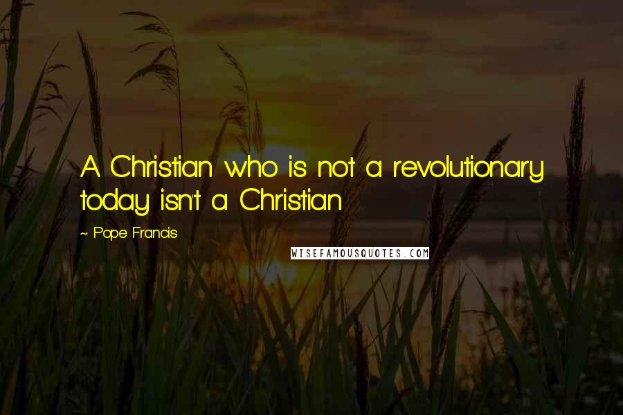 Pope Francis Quotes: A Christian who is not a revolutionary today isn't a Christian