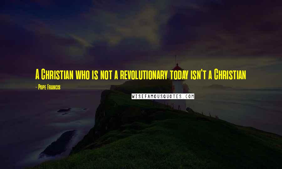 Pope Francis Quotes: A Christian who is not a revolutionary today isn't a Christian