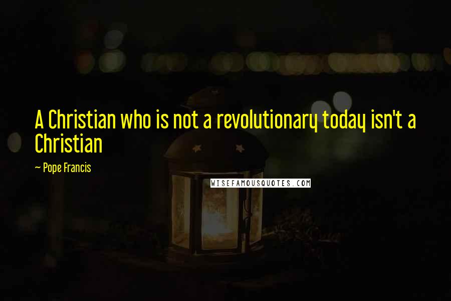 Pope Francis Quotes: A Christian who is not a revolutionary today isn't a Christian