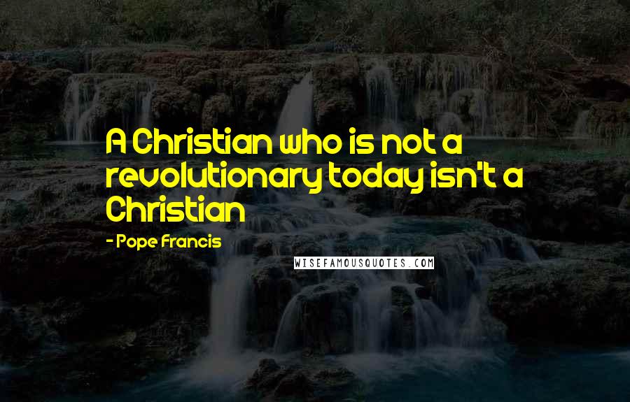 Pope Francis Quotes: A Christian who is not a revolutionary today isn't a Christian