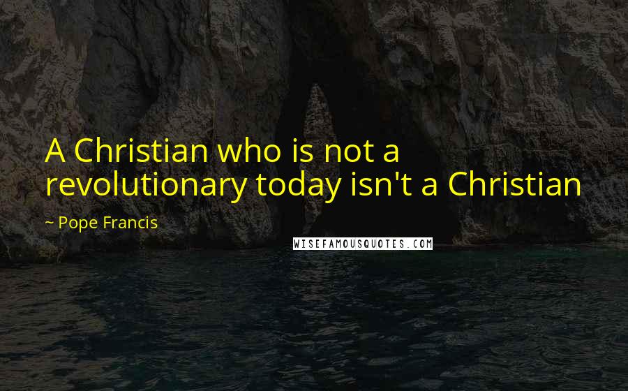Pope Francis Quotes: A Christian who is not a revolutionary today isn't a Christian