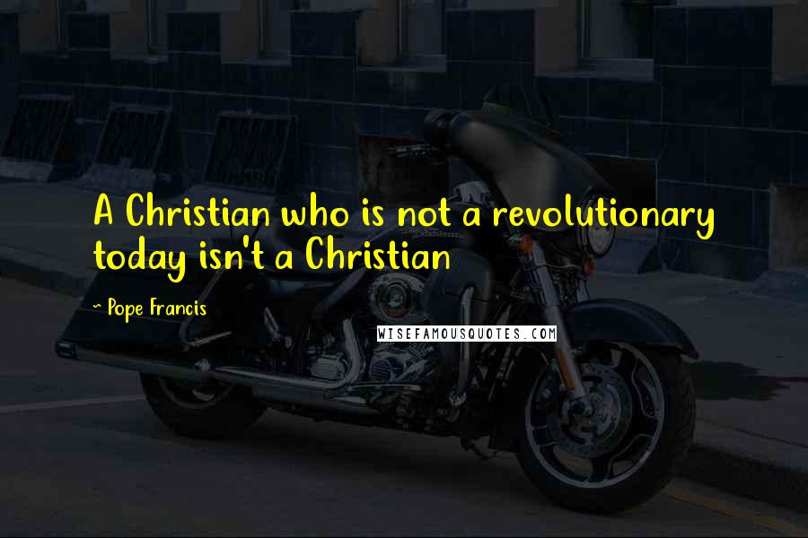 Pope Francis Quotes: A Christian who is not a revolutionary today isn't a Christian