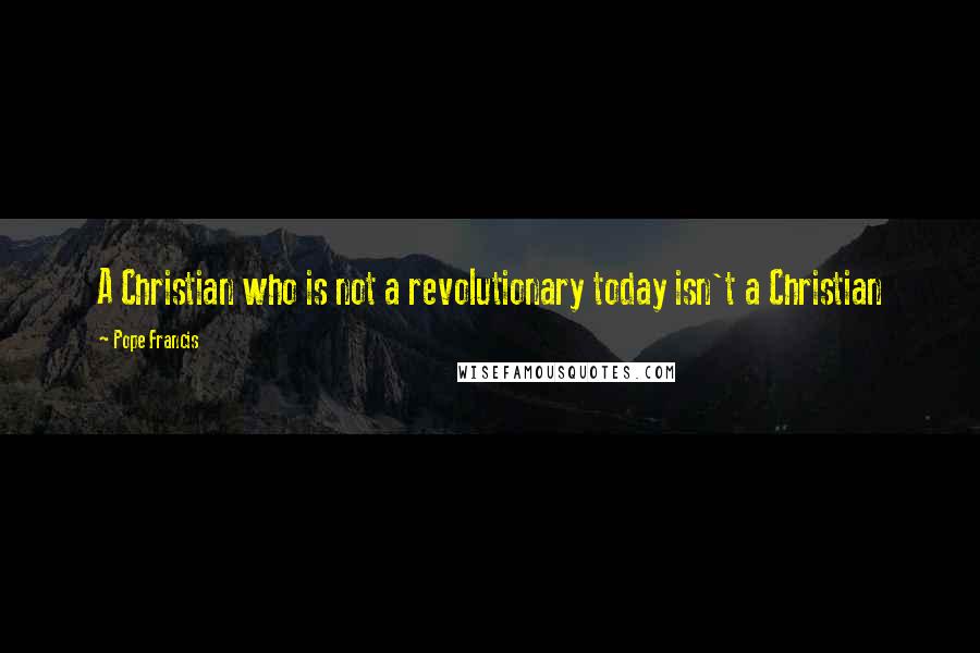 Pope Francis Quotes: A Christian who is not a revolutionary today isn't a Christian