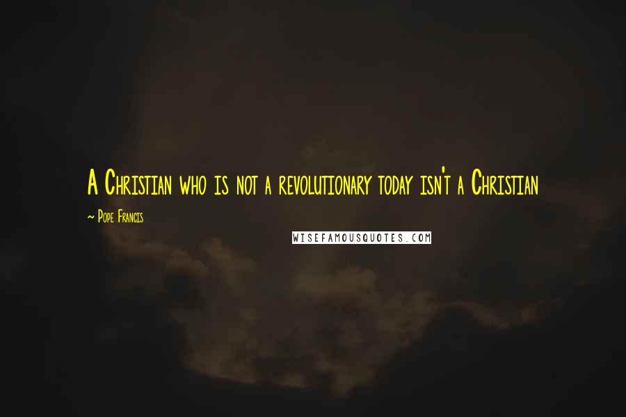 Pope Francis Quotes: A Christian who is not a revolutionary today isn't a Christian