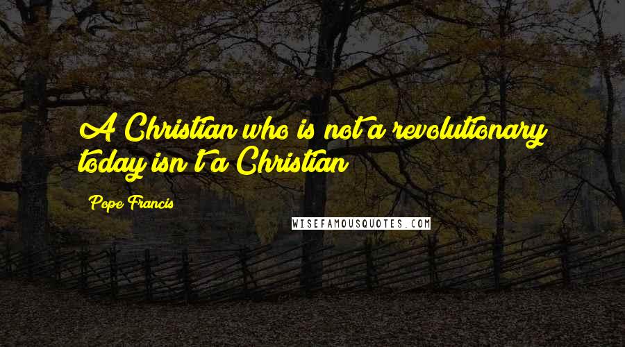 Pope Francis Quotes: A Christian who is not a revolutionary today isn't a Christian