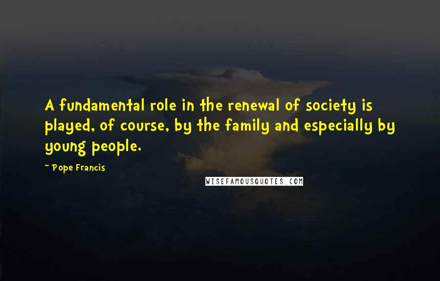 Pope Francis Quotes: A fundamental role in the renewal of society is played, of course, by the family and especially by young people.