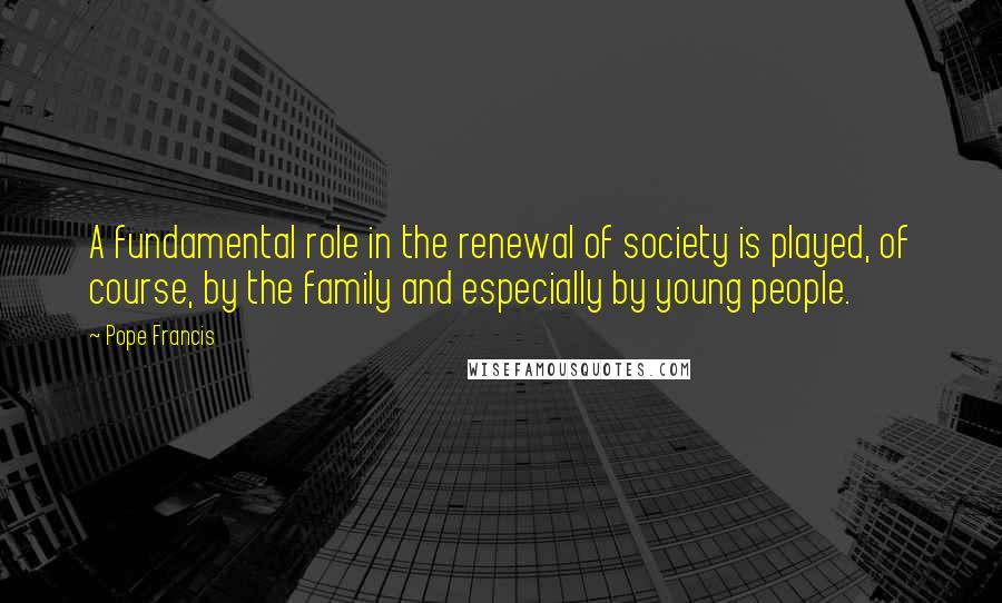 Pope Francis Quotes: A fundamental role in the renewal of society is played, of course, by the family and especially by young people.