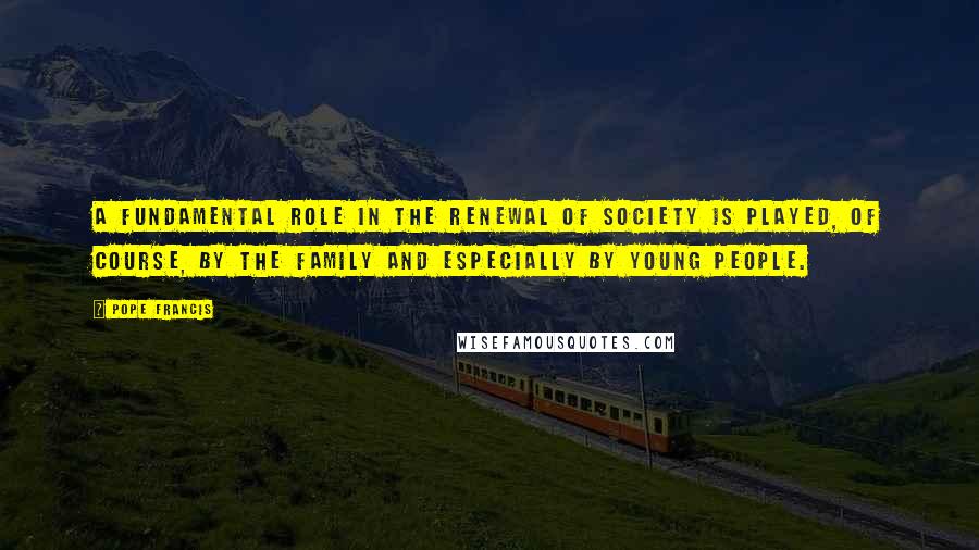 Pope Francis Quotes: A fundamental role in the renewal of society is played, of course, by the family and especially by young people.