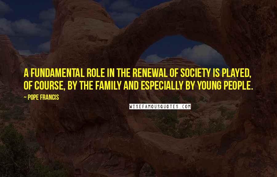 Pope Francis Quotes: A fundamental role in the renewal of society is played, of course, by the family and especially by young people.