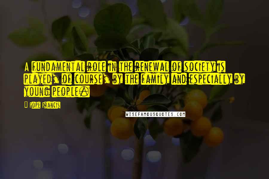 Pope Francis Quotes: A fundamental role in the renewal of society is played, of course, by the family and especially by young people.