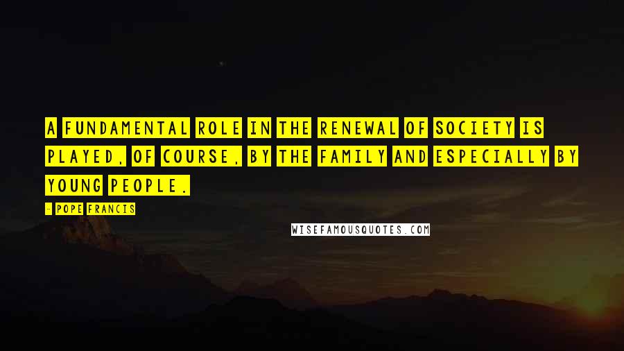 Pope Francis Quotes: A fundamental role in the renewal of society is played, of course, by the family and especially by young people.