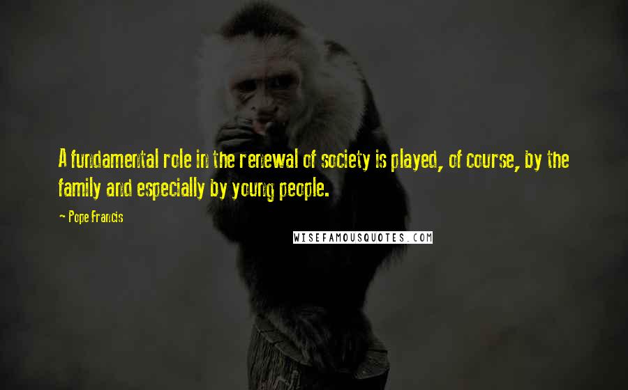 Pope Francis Quotes: A fundamental role in the renewal of society is played, of course, by the family and especially by young people.