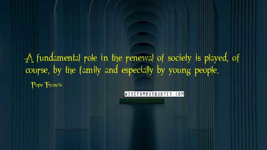 Pope Francis Quotes: A fundamental role in the renewal of society is played, of course, by the family and especially by young people.
