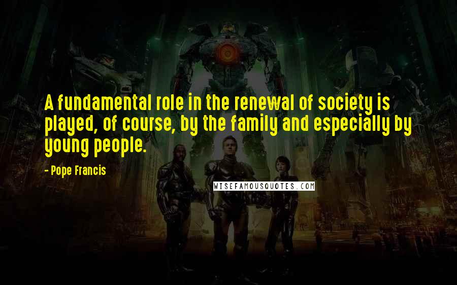 Pope Francis Quotes: A fundamental role in the renewal of society is played, of course, by the family and especially by young people.
