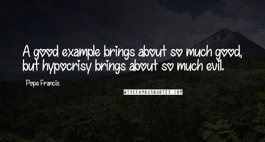 Pope Francis Quotes: A good example brings about so much good, but hypocrisy brings about so much evil.