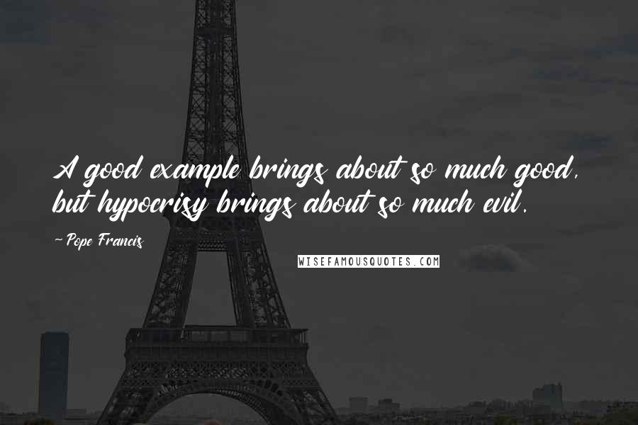 Pope Francis Quotes: A good example brings about so much good, but hypocrisy brings about so much evil.