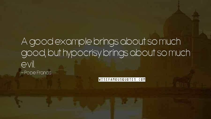 Pope Francis Quotes: A good example brings about so much good, but hypocrisy brings about so much evil.