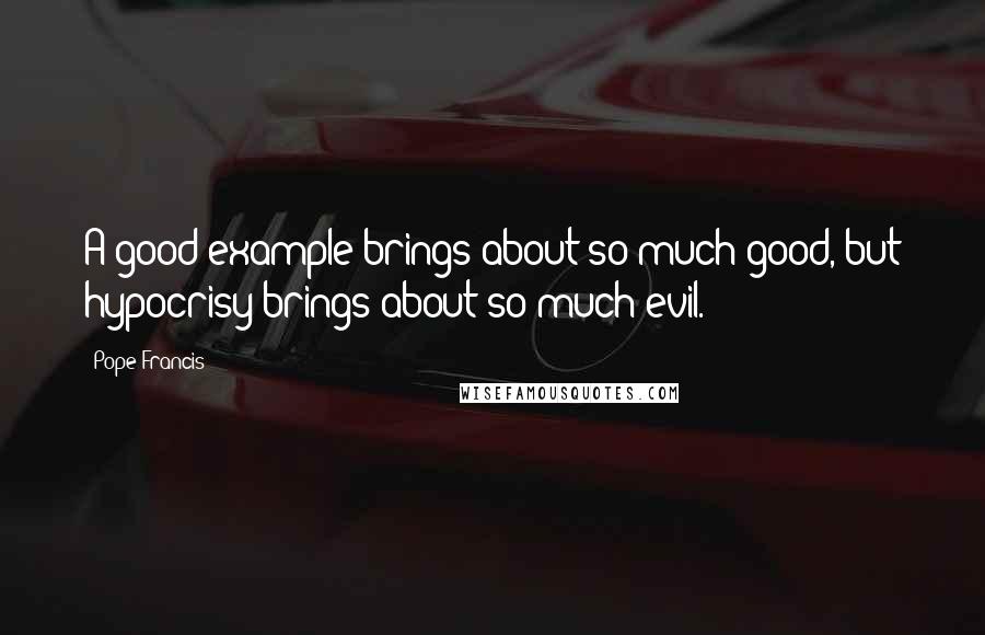 Pope Francis Quotes: A good example brings about so much good, but hypocrisy brings about so much evil.
