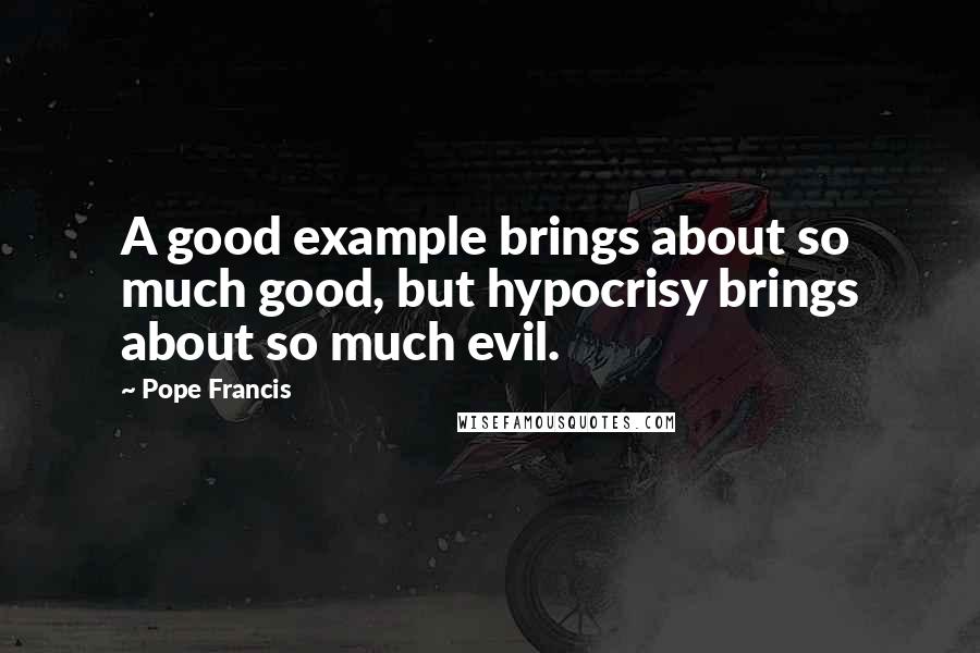 Pope Francis Quotes: A good example brings about so much good, but hypocrisy brings about so much evil.