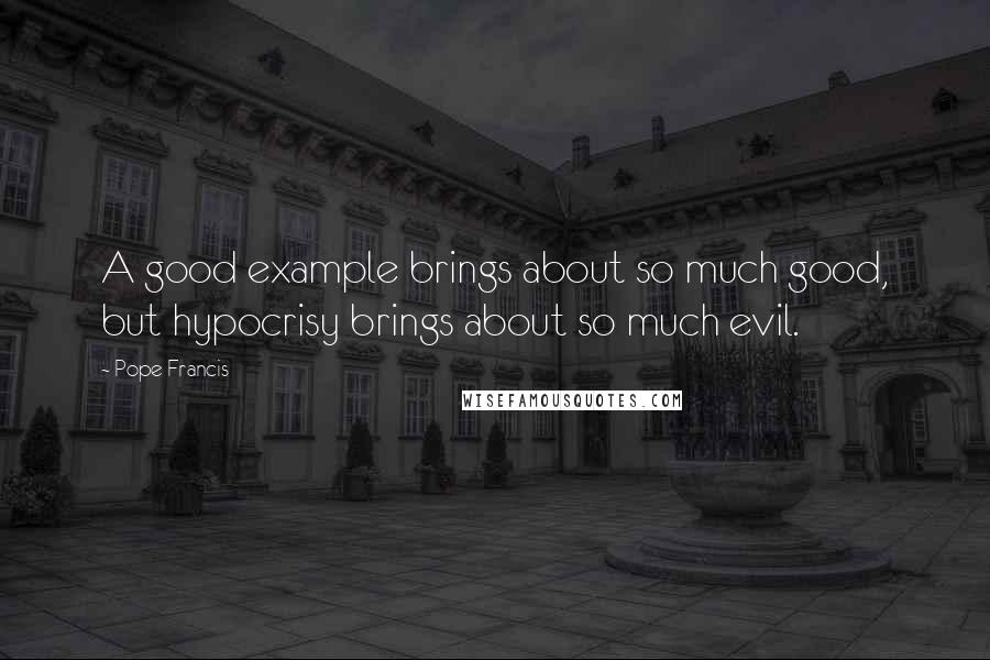 Pope Francis Quotes: A good example brings about so much good, but hypocrisy brings about so much evil.