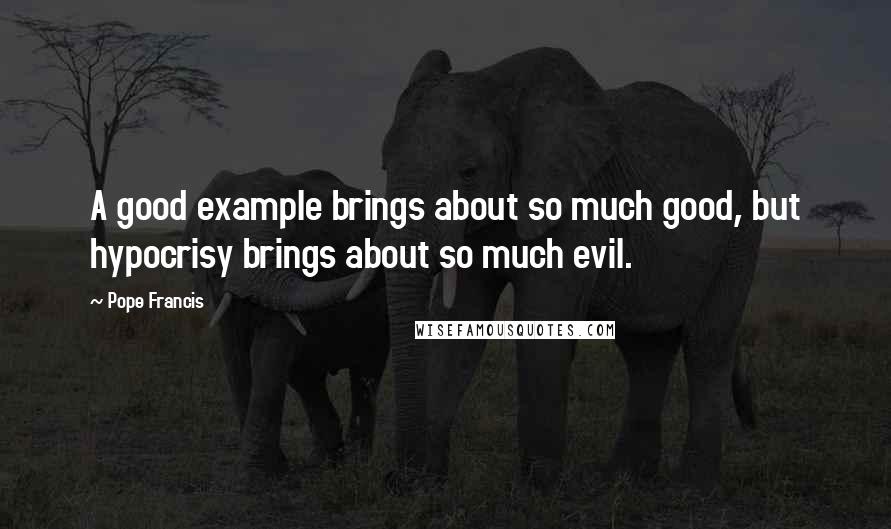 Pope Francis Quotes: A good example brings about so much good, but hypocrisy brings about so much evil.