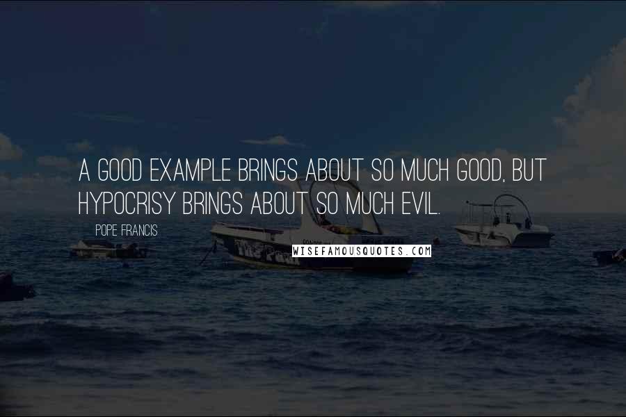 Pope Francis Quotes: A good example brings about so much good, but hypocrisy brings about so much evil.
