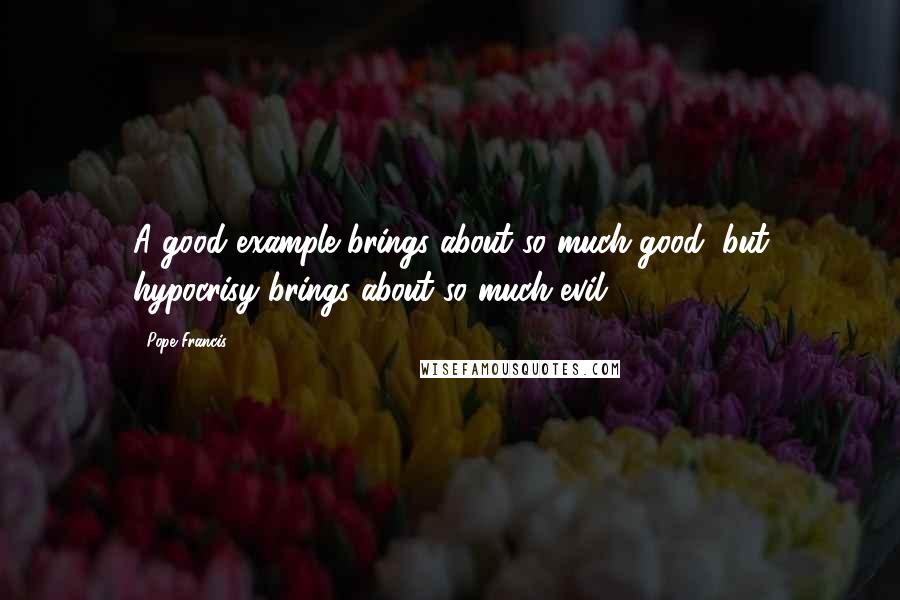Pope Francis Quotes: A good example brings about so much good, but hypocrisy brings about so much evil.