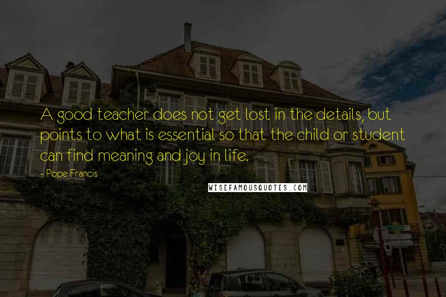 Pope Francis Quotes: A good teacher does not get lost in the details, but points to what is essential so that the child or student can find meaning and joy in life.