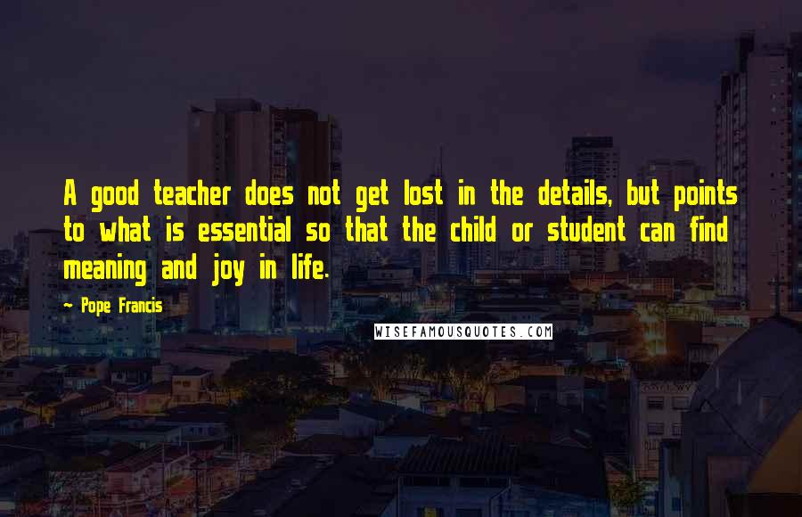 Pope Francis Quotes: A good teacher does not get lost in the details, but points to what is essential so that the child or student can find meaning and joy in life.