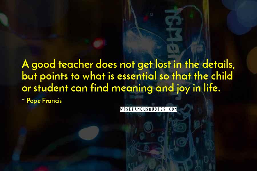 Pope Francis Quotes: A good teacher does not get lost in the details, but points to what is essential so that the child or student can find meaning and joy in life.