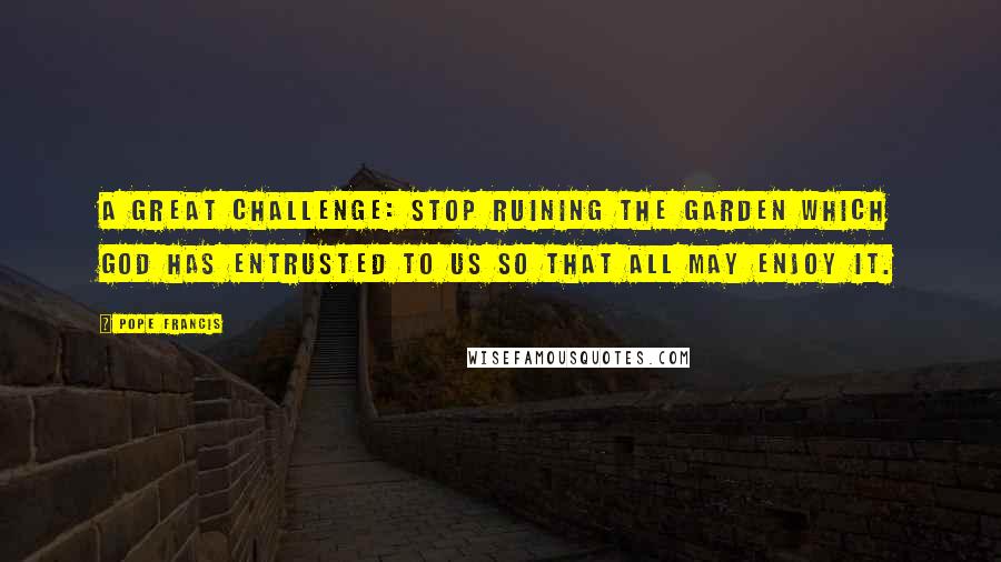 Pope Francis Quotes: A great challenge: stop ruining the garden which God has entrusted to us so that all may enjoy it.