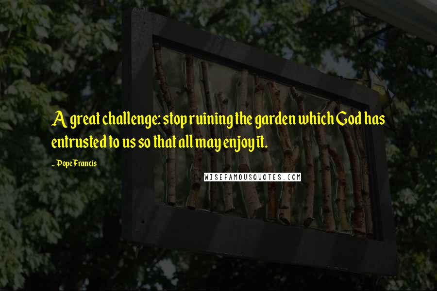 Pope Francis Quotes: A great challenge: stop ruining the garden which God has entrusted to us so that all may enjoy it.