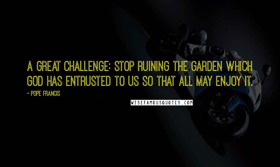 Pope Francis Quotes: A great challenge: stop ruining the garden which God has entrusted to us so that all may enjoy it.