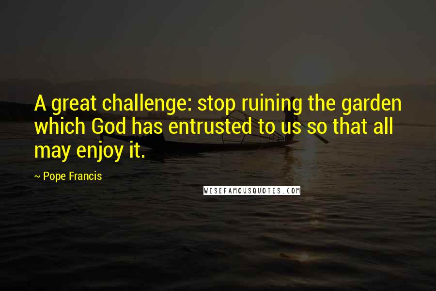 Pope Francis Quotes: A great challenge: stop ruining the garden which God has entrusted to us so that all may enjoy it.