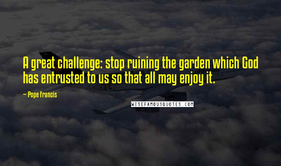 Pope Francis Quotes: A great challenge: stop ruining the garden which God has entrusted to us so that all may enjoy it.