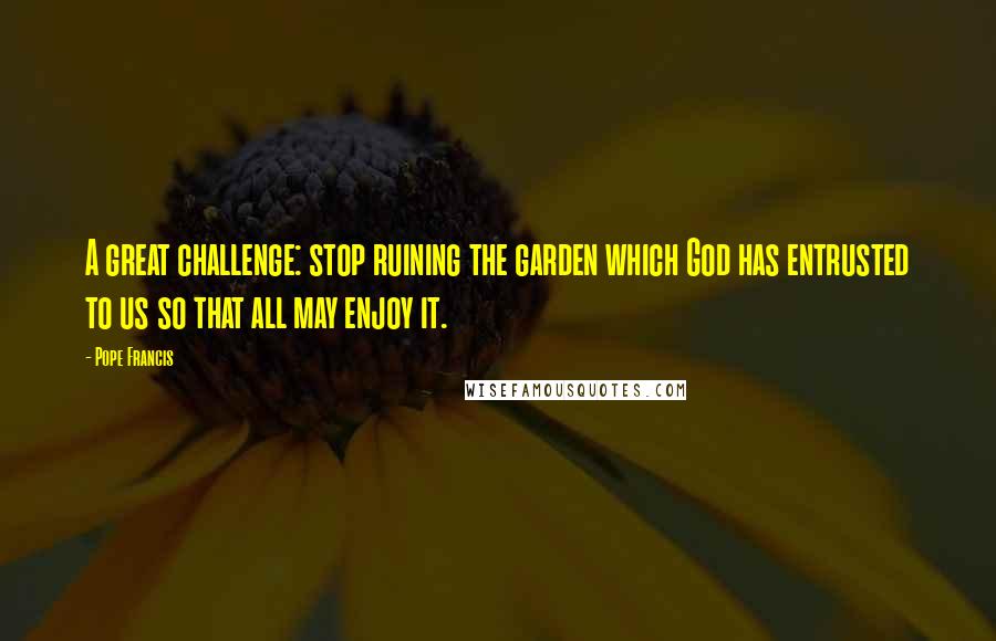 Pope Francis Quotes: A great challenge: stop ruining the garden which God has entrusted to us so that all may enjoy it.